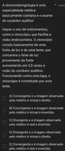 A otorrinolaringologia é uma
especialidade médica
basicamente cavitária e o exame
do condutor auditivo
requer o uso de instrumentos,
como o otoscópio , que facilita a
visão endocavitária.. 0 otoscópio
consta basicamente de : uma
fonte de luz e de uma lente , que
concentra o feixe de luz
proveniente da fonte
aumentando em 2,5 vezes ; a
visão do condutor auditivo.
Funcionand o como uma lupa, o
otoscópio k constituído por uma
lente.
A)Convergente e a imagem observada
pelo médico virtual e direita.
B)) Convergent e e a imagem observada
pelo médico é virtual e invertida.
C)Divergente e a imagem observada
pelo médico é real e invertida.
D)Divergente e a imagem observada
1 pont
E)Convergente e a imagem observada
pelo médico é real e invertida.