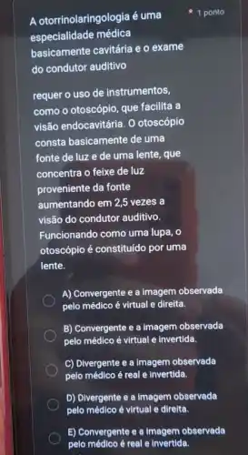 A otorrinolaringologia é uma
especialidade médica
basicamente cavitária e o exame
do condutor auditivo
requer o uso de instrumentos,
como o otoscópio, que facilita a
visão endocavitária. 0 otoscópio
consta basicamente de uma
fonte de luz e de uma lente, que
concentra o feixe de luz
proveniente da fonte
aumentando em 2,5 vezes a
visão do condutor auditivo.
Funcionando como uma lupa, o
otoscópio é constituído por uma
lente.
A) Convergente e a imagem observada
pelo médico é virtual e direita.
B) Convergente e a imagem observada
pelo médico é virtual e invertida.
C) Divergente e a imagem observada
pelo médico é real e invertida.
D) Divergente e a Imagem observada
1 ponto
E) Convergente e a imagem observada
pelo médico é real e Invertida.