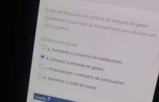 Ouso de dispositivo de controle de emissão de gases
(catalisador) conectado ao escapamento dos veiculos tem
como objetivo
Escolha uma opção
a. Aumentar o consumo de combustivel.
b. Diminuir a emissão de gases.
c. Potencializar o consumo de combustivel.
d. Aumentar o ruido do motor.