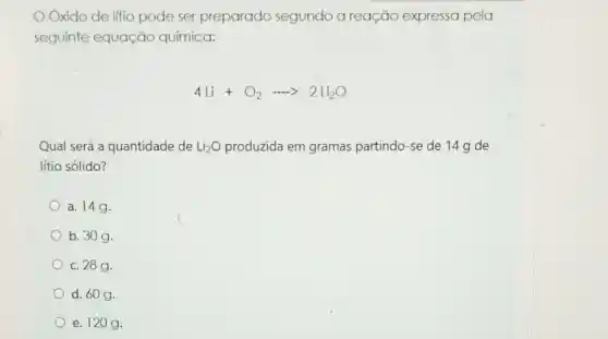 Oxido de litio pode ser preparado segundo a reação expressa pela
seguinte equação química:
4Li+O_(2)... 2Li_(2)O
Qual será a quantidade de Li_(2)O produzida em gramas partindo-se de 14 g de
lítio sólido?
a. 14g.
b. 30g.
c. 28g.
d. 60 g.
e. 120 g.