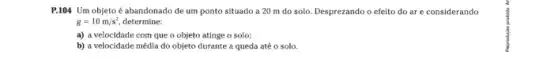 P.104 Um objeto é abandonado de um ponto situado a 20 m do solo. Desprezando o efeito do ar e considerando
g=10m/s^2 determine:
a) a velocidade com que o objeto atinge o solo;
b) a velocidade média do objeto durante a queda até o solo.