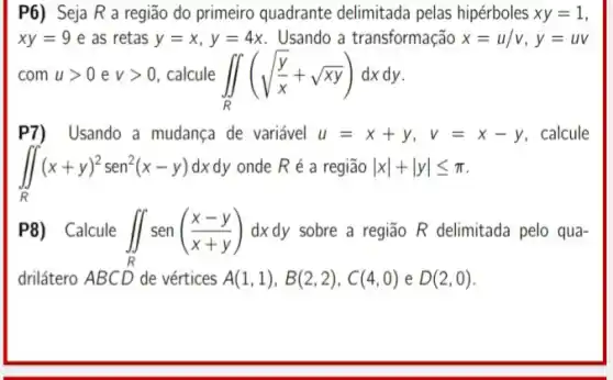 P6) Seja R a região do primeiro quadrante delimitada pelas hipérboles xy=1
xy=9 e as retas y=x,y=4x Usando a transformação x=u/v,y=uv
com ugt 0 e vgt 0 calcule iint _(R)(sqrt ((y)/(x))+sqrt (xy))dxdy
P7) Usando a mudança de variável u=x+y, v=x-y calcule
iint _(R)(x+y)^2sen^2(x-y)dxdy ondeRé a região vert xvert +vert yvert leqslant pi 
P8) Calcule iint _(R)sen((x-y)/(x+y))dxdy sobre a região R delimitada pelo qua-
drilátero ABCD de vértices A(1,1),B(2,2),C(4,0) e D(2,0)