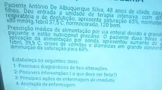 Paciente Antônio De Albuquerque Silva, 48 anos de idade, cas
times 80mmHg febril 37.5C normocorado, 120
entrada de terapia intensive
degluticao saturação
65%  normoter
Prescricão médica de alimenta çao por via enteral devido a oravid
aplicação da alim e estão nutricional precario 0 paciente duas horas
39,5C
crises de vomitos e diarreicas em grande concent
diminuicao da saturação para 60% 
Estabeleca os seguintes itens
1. Possiveis diagnosticos de tais alteracoes
2. Possiveis intervençoes (oque deve ser feito?)
3-Principais açōes de enfermagem de imediato
4. Anotação de enfermagem