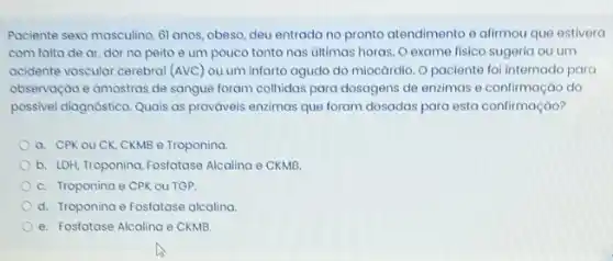 Paciente sexo masculino, 61 anos, obeso, deu entrada no pronto atendimento e afirmou que estivera
com falta de ar dor no peito e um pouco tonto nas ultimas horas. O exame fisico sugeria ou um
acidente vascular cerebral (AVC)ou um infarto agudo do miocárdio. O paciente fol internado para
observação e amostras de sangue foram colhidas para dosagens de enzimas e confirmação do
possivel diagnóstico. Quais as prováveis enzimas que foram dosadas para esta confirmação?
a. CPKouCK CKMB e Troponina.
b. LDH, Troponina,Fosfatase Alcalina e CKMB
C. Troponina e CPK OU TGP.
d. Troponina e Fosfatase alcalina.
e. Fosfatase Alcalina e CKMB.