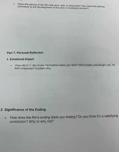 Does the pacing of the film feel slow, fast or balanced? How does the pacing
contribute to the development of the plot or emotional tension?
Part 7: Personal Reflection
1. Emotional Impact
How did E.T the Extra-Terrestrial make you feel? Did it make you laugh, cry , or
feel suspense? Explain why.
2. Significance of the Ending
How does the film's ending leave you feeling? Do you think it's a satisfying
conclusion? Why or why not?