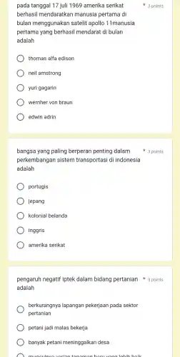 pada tanggal 17 juli 1969 amerika serikat
berhasil mendaratkan manusia pertama di
bulan menggunakan satelit apollo 11manusia
pertama yang berhasil mendarat di bulan
adalah
thomas alfa edison
neil amstrong
yuri gagarin
wernher von braun
edwin adrin
bangsa yang paling berperan penting dalam
perkembangan sistem transportasi di indonesia
adalah
portugis
jepang
kolonial belanda
inggris
amerika serikat
pengaruh negatif iptek dalam bidang pertanian 3 points
adalah
berkurangnya lapangan pekerjaan pada sektor
pertanian
petani jadi malas bekerja
banyak petani meninggalkan desa
munculnva varion tonomon horuvon lobih boil
3 points
3 points
