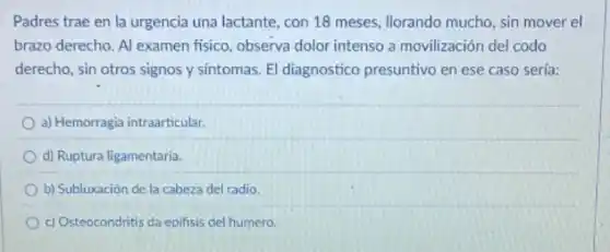 Padres trae en la urgencia una lactante, con 18 meses, Ilorando mucho sin mover el
brazo derecho. Al examen fisico, observa dolor intenso a movilización del codo
derecho, sin otros signos y sintomas. El diagnostico presuntivo en ese caso sería:
a) Hemorragia intraarticular.
d) Ruptura ligamentaria.
b) Subluxación de la cabeza del radio.
c) Osteocondritis da epifisis del humero.