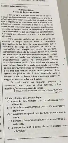 (PAEBES). Lela o texto abalxo.
Nutricosméticos
Beleza de dentro para fora?
ser humano viveu por multo tempo em selvas
e.cavernas. Nesses tempos pré históricos, era grande a
dificuldade para obter os nutrientes necessários para
que o organismo se mantivesse vivo e atuante , e os
prImeiros humanos recorriam caça e à coleta de
ralzes, frutas e sementes para consegulr seu allmento.
Eles não conheclam formas de armazenar a caça e os
materlals coletados, que se estragavam com facilidade.
A procura por alimento , portanto, era sua principal
atividade.
Para suportar perlodos em que o alimento era
escasso, o corpo humano tinha a capacidade
(provavelmente herdada de seus ancestrais, que a
adquiriram ao longo da evolução)de formar um
reservatórlo de energia na forma de gordura,
tecnlcamente chamado de tecido adiposo. Se a comida
era abundante, os Individuos comiam o quanto podiam
e a energla vinda do alimento que não era
Imediatamente usada no metabolismo ficava
acumulada nesse tecido Quando faltava alimento, os
que tinham bastante energia acumulada no corpo,
podlam sobreviver até que as condições melhorassem,
e os que não tinham multas vezes pereciam . Essa
reserva de gordura não é mais necessária para o
homem moderno. Ao contrário , o acúmulo exagerado
de gordura no corpo faz mal à saúde.
modo como os humanos encaram os
alimentos, bem como as suas funções, sofreu
modificações com o passar do tempo.
CHORILLI, Marlus. Clènclo hoje março de 2010, vol.45, N2, 268.
Fragmento.
A ideia principal desse texto é que
A) a relação dos homens com os alimentos está
diferente.
B) a falta de armazenamento de comida acarretava
problemas.
C) 0 acúmulo exagerado de gordura provoca mal à
saúde.
D) o alimento dos primeiros humanos era retirado da
natureza.
E) o corpo humano é capaz de reter energia para