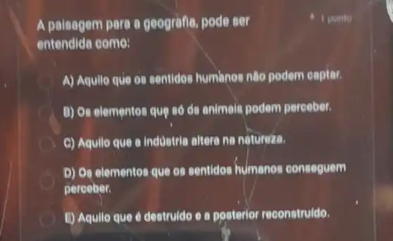 A paisagem pare e geografia, pode ser
entendida come:
A) Aquilo que os sentides humanos nào podem captar.
A B) Os elementes que số ds animals podem pereeber.
C) Aquilo que a industria altera na natureza.
D) Os elementes que es sentides humanos conseguem
pereeber.
E) Aqullo que é destrulde e a posterior reconstruido.
1 ponto