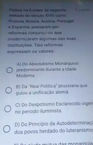 Paises na Europa da segunda
metade do século XVIII como
Prússia, Rússia Áustria, Portugal
e Espanha passaram por
reformas conjunturais que
modernizaram algumas das suas
instituicões Tais reformas
expressam os valores:
A) Do Absolutismo Monárquico
predominante durante a Idade
Moderna.
B) Da "Real Politica prussiana que
guiou a unificação alemā.
C) Do Despotismo Esclarecido vigen
no período iluminista.
D) Do Princípio da Autodeterminaç
dos povos herdado do luteranismo
1 ponto
doc monarquia