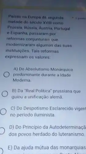 Paises na Europa da segunda
metade do século XVIII como
Prussia, Rússia Austria, Portugal
e Espanha passaram por
reformas conjunturais que
modernizaram algumas das suas
instituicóes. Tais reformas
expressam os valores:
A) Do Absolutismo Monárquico
predominante durante a Idade
Moderna.
B) Da "Real Política'prussiana que
guiou a unificação alemã.
C) Do Despotismo Esclarecido vigen
no período iluminista.
D) Do Princípio da Autodeterminaçã
dos povos herdado do luteranismo.
E) Da ajuda mútua das monarquias
1 ponto