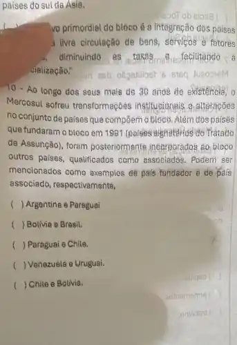 paises do sul da Asia.
ot ob sis
vo primordial do blócó é a integração dós paises
a livré circulação de bens, servicos e fatores
diminuind@	a
vialização."
10- Ao longo dos seus meis de 30 ande te existencia, o
Mercosul sofreu transformaç@es institucionais 8 attoraçóes
no conjunto de países que compoem o bloco. Além dos paisês
que fundaram o bloco em 1991 (paises signatarios do Tratado
de Assunção), foram posteriorm ente incorporados 20 bloco
outros países qualificados como associados. Podem ser
mencionados como exemples de pafs fundador e de pais
associade respectivamente,
() Argentine = Paraguai
() Bolivia e Bresil.
() Paraguai e Chile.
() Venezuéla e Urugual
() Chile e Bolivia.
latigeo )
eoinememis ( )
) orthades