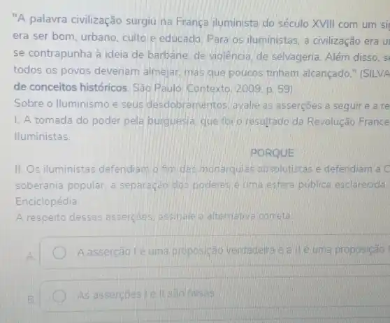 "A palavra civilização surgiu na Finange iluminista do século XVIII com um si
era ser bom , urbano, culto e educado. Para os iluministas. a civilização era u
se contrapunha à ideia de barbarie de violencia, de selvageria. Além disso. s
todos os povos deveriam almejar , mas que poucos tinham alcancado E (SILVA
de conceitos históricos. São Pauloi Contexto ( 2bo9. p. 59).
Sobre o Iluminismo e seus desclobramentos I avalie as asserçōes a seguir e a re
I. A tomada do poder pela bunguesia que fo o resultado da Revolução France
Iluministas.
PORQUE
II. Os iluministas defendiam o fun das monarquia B.absolutistase defendiam a C
soberania popular. a separação dos poderes e um a esfera públice esclarecida.
Enciclopédia.
A respeito dessas assercloes wassinale a alte mativa correta:
A asserção Vé um a proposicao vendadeira e a lle uma proposição it
As assercoes Tell sad false