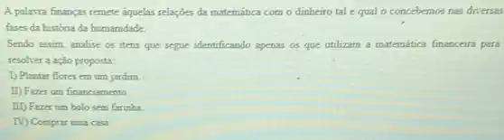 A palawra finanças remete aquelas relações da matemática com o dinheiro tal equal o concebemos nas diversas
fases da historia da humanidade
Sendo assim, analise os itens que segue identificando apenas os que utilizam a matemática financeira para
resolver a ação proposta:
1) Plantar flores em um jardim.
II) Fazer um financiamento
III) Fazer um bolo sem farinha
TV) Comprar uma casa