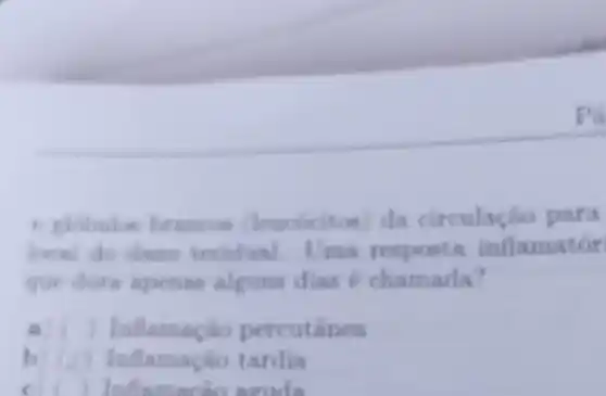 Pa
(leacocitos) da circulação para
local do dano tecidual Uma resposta inflamatór
que dura apenas alguns dias 6 chamada?
a) ) Inflamação percutanea
b	uflamacho tardia
c ( ) Inflam acao acude