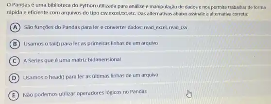 Pandas é uma biblioteca do Python utilizada para análise e manipulação de dados e nos permite trabalhar de forma
rápida e eficiente com arquivos do tipo csv,excel,txt,etc. Das alternativas abaixo assinale a alternativa correta:
A São funções do Pandas para ler e converter dados: read, excel, read csv
B Usamos o tail() para ler as primeiras linhas de um arquivo
C A Series que é uma matriz bidimensional
D Usamos o head() para ler as últimas linhas de um arquivo
E Não podemos utilizar operadores lógicos no Pandas