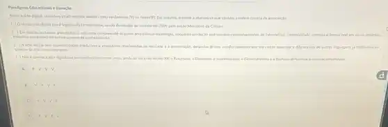 Pandgmas Educacionals elnovaclo
Sobre a arte digital.considere as afirmativas abaiao como verdadeiras (Mou falias (F). Em seculda.assinale a altemativa que contem a ordem correta de associscalo
(1) Otermo arte digital nolo elegitimado formalimente, sendo destituido de sentido em 2009 pelo entSo Ministério da Cultura.
( ) Em relacio ao termo arte dipital, e relevante comprendelo como arterciencia-tecnologis enquanto producso que envolve comportanentos de informatika. interatividade imenso e tempo real em obras projetos
trabathos que conectam outros campos de conhecimento
( ) Aarte digital tem especticidades produtives e expositivas relacionadas ao mercado e a preservaçso deriadas desses comportanentos que em certos aspectos a diferenciam de outras languagens 13 instituldas no
Shema da arte contemporines
( )Noe apenus a arte dipital Que se intertiga com outras areas, ainda no linicio do seculo XX o Futurismo, o Didaismo o Suprematismo, o Construltivisme
F=V-V-V
B V. F.V-F
C. V-V-V-F
D F.V F.V