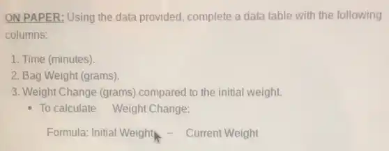 ON PAPER: Using the data provided , complete a data table with the following
columns:
1. Time (minutes)
2. Bag Weight (grams)
3. Weight Change (grams) compared to the initial weight.
To calculate Weight Change:
Formula: Initial Weight - Current Weight