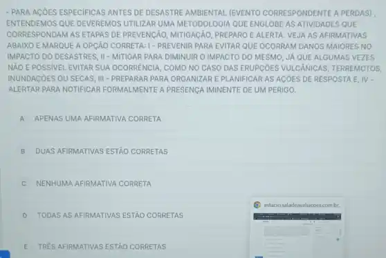 - PARA ACOES ESPECIFICAS ANTES DE DESASTRE AMBIENTAL (EVENTO CORRESPONDENTE A PERDAS)
ENTENDEMOS QUE DEVEREMOS UTILIZAR UMA METODOLOGIA QUE ENGLOBE AS ATIVIDADES QUE
CORRESPONDAM AS ETAPAS DE PREVENCÃO,MITIGACÃO, PREPARO E ALERTA. VEJA AS AFIRMATIVAS
ABAIXO E MARQUE A OPCÄO CORRETA:1- PREVENIR PARA EVITAR QUE OCORRAM DANOS MAIORES NO
IMPACTO DO DESASTRES II - MITIGAR PARA DIMINUIR O IMPACTO DO MESMO, JA QUE ALGUMAS VEZES
NẢO É POSSIVEL EVITAR SUA OCORRENCIA, COMO NO CASO DAS ERUPCOES VULCÂNICAS , TERREMOTOS,
INUNDACOES OU SECAS , III - PREPARAR PARA ORGANIZAR E PLANIFICAR AS AGOES DE RESPOSTA E. IV-
ALERTAR PARA NOTIFICAR FORMALMENTE A PRESENCA IMINENTE DE UM PERIGO.
A APENAS UMA AFIRMATIVA CORRETA A
B DUAS AFIRMATIVAS ESTÃO CORRETAS
NENHUMA AFIRMATIVA CORRETA
D TODAS AS AFIRMATIVAS ESTÃO CORRETAS
E TRES AFIRMATIVAS ESTAO CORRETAS