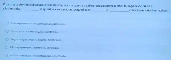 Para a administr ação cientifica, as organizações possuem uma função central
chamada __ a qual exerce um papel de __ e __ das demais funções
Planejamento, organização direçao.
Central, coordenação controle.
Segurança, organizaçdo controle.
Planejamento, controle direção.
Administração, organização controle.