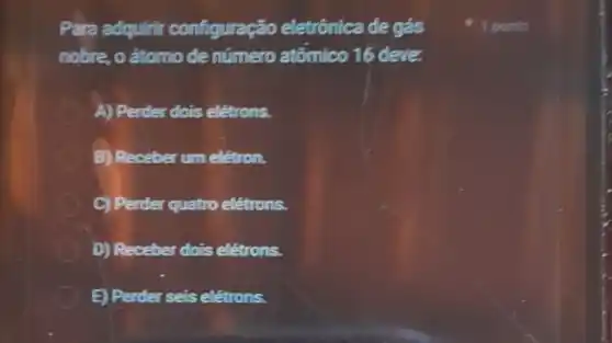 Para adquirir configuração eletrônica de gás
nobre, oátomo de número atômico 16 deve.
D A) Perder dois eletrons.
B) Receber um eletron.
C) Perder quatro eletrons.
D) Receber dois eletrons.
E) Perder seis eletrons.
1 ponto