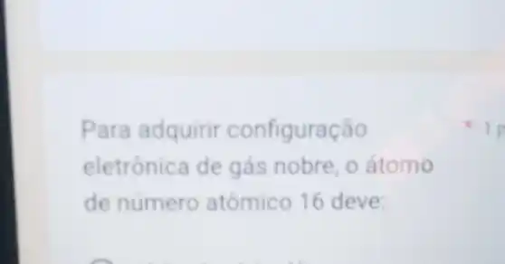 Para adquirir configuração
eletrónica de gás nobre, o átomo
de número atômico 16 deve:
1 p