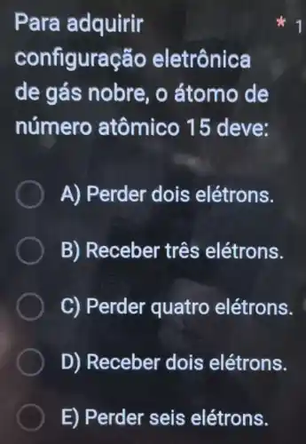 Para adquirir
configuração eletrônica
de gás nobre, o átomo de
número atômico 15 deve:
A) Perder dois elétrons.
B) Receber três elétrons.
C) Perder quatro elétrons.
D) Receber dois elétrons.
E) Perder seis elétrons.