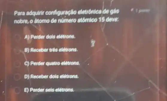 Para adquirit configuração eletronica de gás
nobre, o atomo de numero atômico 15 dever
A) Perder dols eletrons.
B) Receber trés eletrons.
C) Perder quatro eletrons.
D) Receber dols eletrons.
B) Perder sels eletrons.
1 pointo