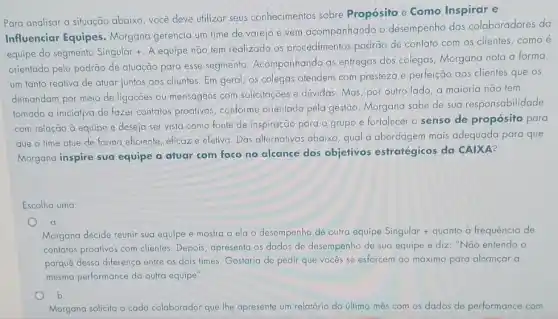 Para analisar a situação abaixo, você deve utilizar seus conhecimentos sobre Propósito e Como Inspirar e
Influenciar Equipes Morgana gerencia um time de varejo e vem acompanhando o desempenho dos colaboradores da
equipe do segmento Singular +. A equipe não tem realizado os procedimentos padrão de contato com os clientes, como é
orientado pelo padrão de atuação para esse segmento Acompanhando as enfregas dos colegas, Morgana nota a forma
um tanto reativa de atuar juntos aos clientes Em geral, os colegas atendem com presteza e perfeição aos clientes que os
demandam por meio de ligações ou mensagens com solicitações e dividas. Mas por outro lado, a maioria não tem
tomado a iniciativa de fazer contatos proativos,conforme orientado pela gestão. Morgana sabe de sua responsabilidade
com relação à equipe e deseja ser vista como fonte de inspiração para o grupo e fortalecer o senso de propósito para
que o time atue de forma eficiente, eficaz e efetiva. Das alternativas abaixo, qual a abordagem mais adequada para que
Morgana inspire sua equipe a atuar com foco no alcance dos objetivos estratégicos da CAIXA?
Escolha uma:
a.
Morgana decide reunir sua equipe e mostra a ela o desempenho de outra equipe Singular +quanto a frequência de
contatos proativos com clientes Depois, apresenta os dados de desempenho de sua equipe e diz: "Não entendo o
porquê dessa diferença entre os dois times. Gostaria de pedir que vocês se esforcem ao máximo para alcançar a
mesma performance da outra equipe".
b.
Morgana solicita a cada colaborador que lhe apresente um relatório do último mês com os dados de performance com