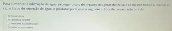 Para aumentar a infiltração da água, proteger o solo do impacto das gotas da chuva e ao mesmo tempo aumentar a
capacidade de retenção de água, o produtor pode usar a seguinte prática de conservação do sola:
A) Coroamento
B) Cobertura Vegetal
C) Nenhuma das alternativas
D) Todas as alternativas