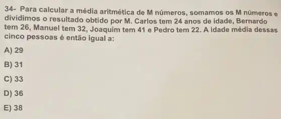 Para calcular a média aritmética de M números, somamos os M números e
dividimos o resultado obtido por M. Carlos tem 24 anos de idade, Bernardo
tem 26, Manuel tem 32, Joaquim tem 41 e Pedro tem 22 A idade média dessas
cinco pessoas é então igual a:
A) 29
B) 31
C) 33
D) 36
E) 38