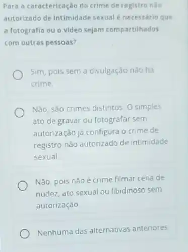 Para a caracterização do crime de registro nào
autorizado de intimidade sexual é necessário que
a fotografia ou o video sejam compartilhados
com outras pessoas?
Sim, pois sem a divulgação não hà
crime
Não, sào crimes distintos O simples
ato de gravar ou fotografar sem
autorização jà configura o crime de
registro não autorizado de intimidade
sexual
Não, pois não é crime filmar cena de
nudez, ato sexual ou libidinoso sem
autorização
Nenhuma das alternativas anteriores