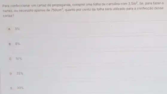 Para confeccionar um cartaz de propaganda, comprei uma folha de cartolina com
2,5m^2 Se, para fazer o
cartaz, eu necessito apenas de 750cm^2 quanto por cento da folha será utilizado para a confecção desse
cartaz?
A 3% 
B 6% 
10% 
D 25% 
E 30%