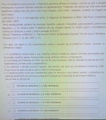 "Para consolidar-se como governo. a Repubica precisava eliminar as arestas concliar-se com passado
monarquista, incorporar distintas vertentes do republicanism no Tradentes nào deveria servisto como hero
republicano radical, mas sim como heroi civico religioso, como martir ntegrador, portedor de imagem do
povo inteiro.
(CARVALHO L M C A formação das almas O magnano da Republica no Brasil Sao Paulo:Companhia
das Letras. 1990
Heroi desequilibrado paladino da liberoade falastrao, corajoso imprudente bode expiatono, patrono da
Republica [-]. Os chares sobre Tireoentes sào tảo vanaoos cuanto os ohares sobre a Inconfidencia
Mineira, em particular, e sobre o proprio passado do Brasil,
(Dossié Tiradentes na Berinda. In; "Revista de Historia da Eloloteca Nacional". Rio de Janeiro Biolioteca
Nacional Ano 2 n:19 abr. 2007.p. 17.
Com base nos textos e nos connecimentos sobre o eosooio da Inconfidéncia Mineira considere as
afirmativas a segur
1. A Inconfidencia Mineira teve a sua influencia teorica limtada ao ideario iluminista preconizado pela
Revolução Inoustna apesar da diversicade social verificada entre os conspiradores.
2. A conversao de Tradentes em hero nacional foi uma construção nistonca baseada na idela de que sena
importante terum herd para a independenca
3. Ao examinar o penoco colonial brasileir vale embar que alem oa Inconfidència Mineira de 1789
Minas Gerais for palco de varios outros motins e conspiraçoes
4. O desfecho destavoravel ags inconfioentes pode ser atribudo a dois fatores centrals: a desistencia da
cobrança da derrama belo governo portugués e a delação da conspiração as autoricades da época
Sao corretas as afirmativas
A
Somente as afimativas 1 e 4 são verdadeiras
Somente as afirmativas 2,3 e 4 são verdadeiras
Somente as afirmativas 1,3 e 4 são verdadeiras
Somente as afimativas 1 e2 são verdadeiras
Somente as afimativas 2 e 3 são verdadeiras