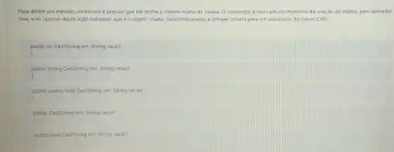 Para definir um método construtor é preciso que ele tenha o mesmo nome da classe O construtoré invocado no momento da criação do objeto, pelo operador
new, e no retorno desta ação sabemos que é o objeto criado. Selecione abaixo a sintaxe correta para um construtor da classe CAO:
public int Cao(String nm, String raca)
)
public String Cao(String nm, String raca)(
)
public statict Void Cao(String nm, String raca)
public Cao(String nm String raca)
)
I
public Void Cao(String nm, String raca)!
)