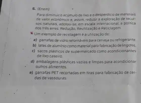 Para diminuiro acúmulo de lixo e o desperdicio de materiais
de valor econômico e assim, reduzir a exploração de recur-
50s naturais, adotou-se em escala internacional a politica
dọs três erres: Redução Reutilização e Reciclagem.
Um exemplo de reciclagem é a utilização de:
a) garrafas de vidro retornáveis para cerveja ou refrigerante.
b) latas de alumínio como material para fabricação de lingotes.
c) sacos plásticos de supermercado como acondicionantes
de lixo caseiro.
d) embalagens plásticas vazias e limpas para acondicionar
outros alimentos.
e) garrafas PET recortadas em tiras para fabricação de cer-
das de vassouras.