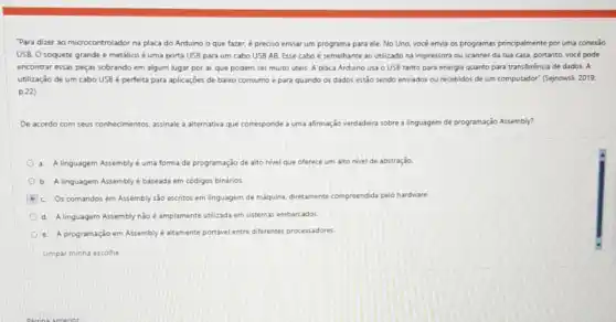 "Para dizer ao microcontrolador na placa do Arduino o que fazer, é preciso enviar um programa para ele. No Uno vocé envia os programas principalmente por uma conexão
USB. O soquete grande e metálico é uma porta USB para um cabo USB AB. Esse cabo é semelhante ao utilizado na impressora ou scanner da sua casa.portanto, você pode
encontrar essas peças sobrando em algum lugar por ai, que podem ser muito uteis. A placa Arduino usa o USE tanto para energia quanto para transferência de dados A
utilização de um cabo USB é perfeita para aplicaçōes de baixo consumo e para quando os dados estão sendo enviados ou recebidos de um computador" (Sejnowsli, 2019.
p.22)
De acordo com seus conhecimentos, assinale a alternative que corresponde a uma afirmação verdadeira sobre a linguagem de programação Assembly?
a. A linguagem Assembly uma forma de programação de alto nivel que oferece um alto nivel de abstração.
b. A linguagem Assembly é baseada em códigos binários
C. Os comandos em Assembly são escritos em linguagem de maquina diretamente compreendida pelo hardware.
d. A linguagem Assembly nào é amplamente utilizada em sistemas embarcados
e. A programação em Assembly e altamente portável entre diferentes processadores