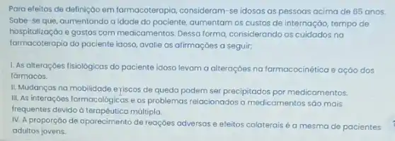 Para efeitos de definição em farmacoterapia, consideram-se idosas as pessoas acima de 65 anos.
Sabe-se que aumentando a idade do paciente, aumentam os custos de internaçáo, tempo de
hospitalização e gastos com medicamentos Dessa forma, considerando os cuidados na
farmacoteropia do paciente idoso avalie as afirmações a seguir:
1. As alterações fisiológicas do paciente idoso levam a alteraççes na farmacocinética e açǎo dos
farmacos.
II. Mudanças na mobilidade eriscos de queda podem ser precipitados por medicamentos
III. As interações farmacológicas e os problemas relacionados a medicamentos são mais
frequentes devido d múltipla.
IV. A proporção de aparecimento de reaçóes adversas e efeitos colaterais é a mesma de pacientes
adultos jovens.