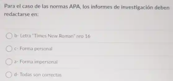 Para el caso de las normas APA, los informes de investigación deben
redactarse en:
b- Letra "Times New Roman" nro 16
c- Forma personal
a- Forma impersonal
d- Todas son correctas