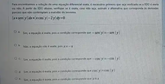 Para encontrarmos a solução de uma equação diferencial exata, é necessáno primeiro que seja verificado se a EDO é exata
ou não. A partir da EDO abaixo, verifique se é exato, caso n3o seja, assinale 3 alternativa que corresponda as derivadas
parciais que não contemplam a exatidão do teorema.
(x+sen(y))dx+(xcos(y)-2y)dy=0
6. Sim, a equação é exata, pois a condição corresponde que -sen vert yvert =-sen(y)
b. Não, a equação nào é exata, pois x=-x
C. Sim, a equação Eexata, pois a condição corresponde que -cosvert yvert =-cos(y)
d. Sim, a equação c exata, pois a condição corresponde que cosvert yvert =cos(y)
e. Sim, a equação exata, pois a condição corresponde que x=x