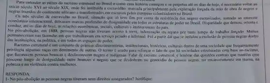 Para entender as raizes do racismo estrutural no Brasil c como essa história e se perpetua até os dias de hoje é necessário voltar ao
início século XVI ao século XIX, onde foi instituída a escravidão.marcada principalment pela exploração forçada da mão de obra de negros e
negras trazidos do continente africano e transformados em escravos pelos europeus colonizadores no Brasil.
Os três séculos de escravidão no Brasil.situação que só teve fim por conta da resistência dos negros somado ao interesse
econômico internacional , deixaram marcas profundas de desigualdade em todas as estruturas de poder no Brasil. Disparidade que deixou, orienta e
conduz, até os dias de hoje, as relações econômicas, sociais,e institucionais do país.
No pós-abolição, em 1888, pessoas negras não tiveram acesso à terra, indenização ou reparo por tanto tempo de trabalho forçado. Muitos
permaneceram nas fazendas em que trabalhavam em serviço pesado e informal. Foi a partir daí que se instalou a exclusão de pessoas negras dentro
das instituições, na política, e em todos os espaços de poder.
Racismo estrutural é um conjunto de práticas discriminatórias , institucionais , históricas, culturais dentro de uma sociedade que frequentemente
privilegia algumas raças em detrimento de outras. O termo é usado para reforçar o fato de que há sociedades estruturadas com base no racismo,
que favorecem pessoas brancas e desfavorecem negros e indigenas. Falar de racismo estrutural, é lembrar das questões centrais que mantém esse
processo longo de desigualdade entre brancos e negros que se desdobram no genocídio de pessoas negras, no encarceramento em massa, na
pobreza ena violência contra mulheres.
RESPONDA:
1- No pós-abolição as pessoas negras tiveram seus direitos assegurados?Justifique: