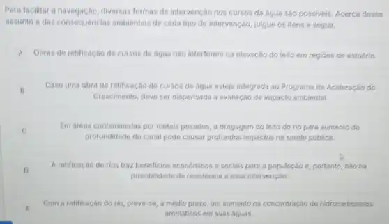 Para facilitar a diversas formas de intervenção nos cursos da água são possiveis. Acerca desse
assunto e das consequencias ambientais de cada tipo de intervenção, julgue os itens a seguir.
A Obras de retificação de cursos de água nào interferem na elevação do leito em regióes de estuário.
B
Caso uma obra de retificação de cursos de água esteja integrada ao Programa de Aceleração do
Crescimento, deve ser dispensada a avaliação de impacto ambiental.
Em areas contaminadas por metais pesados, a dragagem do leito do rio para aumento da
profundidade do canal pode causar profundos impactos na saúde pública.
c
D
A retificaçǎo de rios traz beneficios economicos e sociais para a população e, portanto, nào há
possibilidade de resistência a essa intervenção.
E
Com a retificação do rio, prevé-se, a médio prazo, um aumento na concentração de hidrocarbonetos
aromáticos em suas águas.