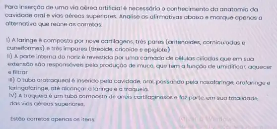 Para inserção de uma via aérea artificial é necessário o conhecimento da anatomia da
cavidade orale vias aéreas superiores Analise as afirmativas abaixo e marque apenas a
alternativa que reúne as corretas:
1) A laringe é composta por nove cartilagens, três pares (aritenoides corniculadas e
cuneiformes) e três impares (tireoide cricoide e epiglote)
II) A parte interna do narizé revestida por uma camada de células ciliadas que em sua
extensão são responsáveis pela produção de muco que tem a função de umidificar, aquecer
e filtrar
III) O tubo orotraqueal é inserido pela cavidade, oral passando pela nasofaringe , orofaringe e
laringofaringe, até alcançar a laringe e a traqueia.
IV) A traqueia é um tubo composto de anéis cartilaginosos e faz parte, em sua totalidade,
das vias aéreas superiores.
Estão corretos apenas os itens: