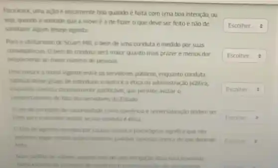 Para Kant, uma acao é eticamente boa quando é feita com uma boa intenção, ou
seja, quando a vontade que a move é a de fazer o que deve ser feito e não de
satisfazer algum desejo egoista.
Para o utilitarismo de Stuart Mill, o bem de uma conduta é medido por suas
consequencias Obem da conduta será maior quanto mais prazer e menos dor
proporcionar ao maior número de pessoas
Uma coisa é a moral vigente entre os servidores públicos enquanto conduta
habitual desse grupo de individuos, e outra é a ética na administração pública,
enquanto conduta racionalmente justificavel, que permite avaliar o
comportamento de fato dos servidores do Estado
Ouso de principios de racionalidade como coeréncia e universalizaçǎo podem ser
titeis para o servidor avaliar se sua conduta é etica
fato de agimos movidos por causas sociais e psicolog icas significa que não
podemos julgar nossas acoes conforme padroes racionais acerca do que deve ser
feito
Num conflito de valores, quando mais de uma obr igação ética esta envolvida
numa escolha os principios de coerencia e univers plenamente
square 
square 
square 
square 
square