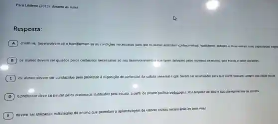Para Libâneo (2013)durante as aulas,
Resposta:
A criam-se, desenvolvem-se
e transformam-se as condições necessárias para que os alunos assimilem conhecimentos
habilidades, atitudes e desenvolvam suas capacidades cognc
B os alunos devem ser guiados pelos conteúdos necessários ao seu desenvolvimento e que foram definidos pelos sistemas de ensino, pela escola e pelos docentes.
C os alunos devem ser conduzidos pelo professor à exposição icão de conteúdos đa cultura u universal al e que devem ser assimilados para que assim possam cumprir seu papel social
D o professor deve se pautar pelos processos instituidos pela escola, a partir do projeto politico-pedagógico dos projetos de área e dos planejamentos de ensino.
(D)
E ) devem ser utilizadas est
gem de valores sociais necessários ao bem viver.
estratégias de ensino que permitam a aprendizagem
