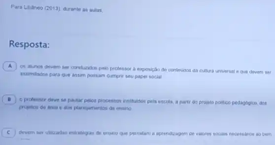 Para Libáneo (2013)durante as aulas.
Resposta:
A )
os alunos devem ser conduzidos pelo professor a exposição de contedidos da cultura universal e que devem ser
assimilados para que assim possam cumprir seu papel social.
B )
professor deve se pautar pelos processos instituldos pela escola,partir do projeto politico pedagógico, dos
projetos de area e dos planejamentos de ensino
C devem ser utilizadas estratégias de ensino que permitam a aprendizagem de valores sociais necessarios ao bem C