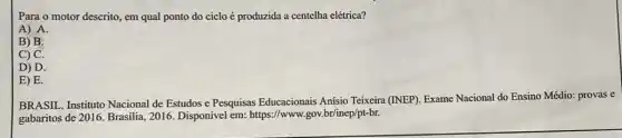 Para o motor descrito em qual ponto do ciclo é produzida a centelha elétrica?
A) A.
B) B.
C) C.
D) D.
E) E.
BRASIL. Instituto Nacional de Estudos e Pesquisas Educacionais Anísio Teixeira (INEP). Exame Nacional do Ensino Médio: provas e
gabaritos de 2016. Brasilia , 2016. Disponível em:https://www.gov.br/inep/pt-br.