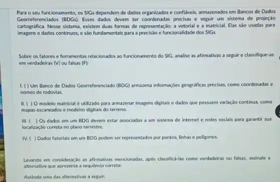 Para o seu funcionamento os SIGs dependem de dados organizados e confiáveis,armazenados em Bancos de Dados
Georreferenciados (BDGs). Esses dados devem ter coordenadas precisas e seguir um sistema de projeção
cartográfica. Nesse sistema, existem duas formas de representação:a vetorial e a matricial. Elas são usadas para
imagens e dados continuos e são fundamentais para a precisão e funcionalidade dos SIGs
Sobre os fatores e ferramentas relacionados ao funcionamento do SIG, analise as afirmativas a seguir e classifique-as
em verdadeiras (V) ou falsas (F):
I. ( ) Um Banco de Dados Georreferenciado (BDG) armarena informaçcles geograficas precisas, como coordenadas e
nomes de rodovias.
II. ( ) 0 modelo matricial é utilizado para armazenar imagens digitais e dados que possuem variação continua, como
mapas escaneados e modelos digitais do terreno.
III. () Os dados em um BDG devem estar associados a um sistema de internet e redes sociais para garantir sua
localização correta no plano terrestre.
IV. ( ) Dados fatoriais em um BDG podem ser representados por pontos, linhas e poligonos.
Levando em consideração as afitmativas mencionadas, apos classifici-las como verdadeiras ou falsas assinale a
alternativa que apresenta a sequência correta:
Assinale uma das alternativas a seguir: