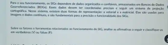 Para o seu funcionamento os SIGs dependem de dados organizados e conflixeis, armazenados em Bancos de Dados
Georreferenciados (BDGs). Esses dados devem ter coordenadas precisas e seguir um sistema de projeção
cartográfica.Nesse sistema, existem duas formas de representação: 2 vetorial e a matricial.Elas são usadas para
imagens e dados continuos,e são fundamentais para a precisão e funcionalidade dos SIGs.
Sobre os fatores e ferramentas relacionados ao funcionament do SIG, analise as afirmativas a seguir e classifique-as
em verdadeiras (V) ou falsas (F):