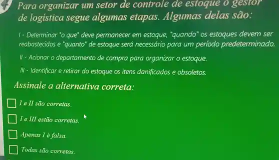 Para organizar um setor de controle de estoque o gestor
de logistica segue algumas etapas .Algumas delas são:
1- Determinar "o que"deve permanecer em estoque, "quando "os estoques devem ser
reabastecidos e "quanto" de estoque será necessário para um período predeterminado.
II - Acionar o departamento de compra para organizar o estoque.
III - Identificar e retirar do estoque os itens danificados e obsoletos.
Assinale a alternativa correta:
I e II são corretas.
I e III estão corretas.
Apenas I é falsa.
Todas são corretas.